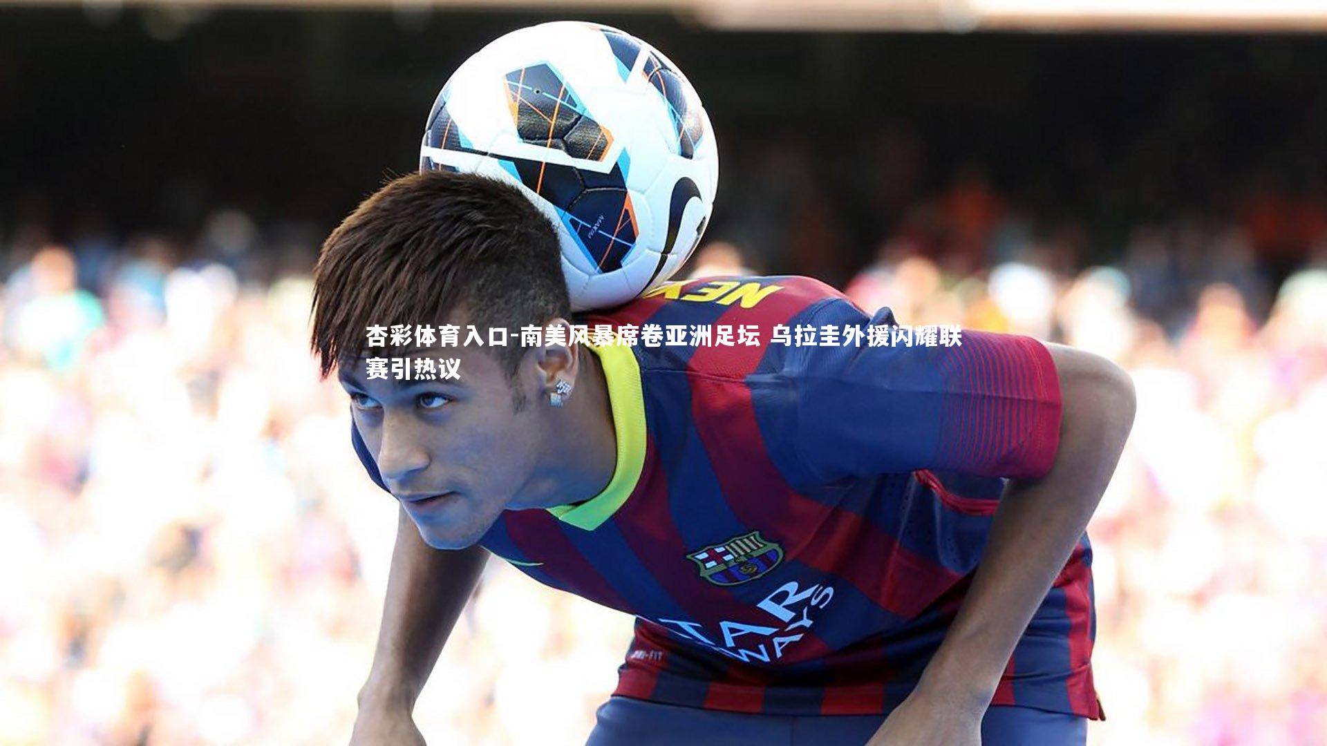 南美风暴席卷亚洲足坛 乌拉圭外援闪耀联赛引热议